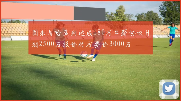 国米与哈莱利达成180万年薪协议计划2500万报价对方要价3000万