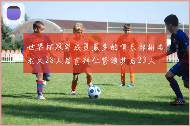 世界杯冠军成员最多的俱乐部排名尤文28人居首拜仁紧随其后23人