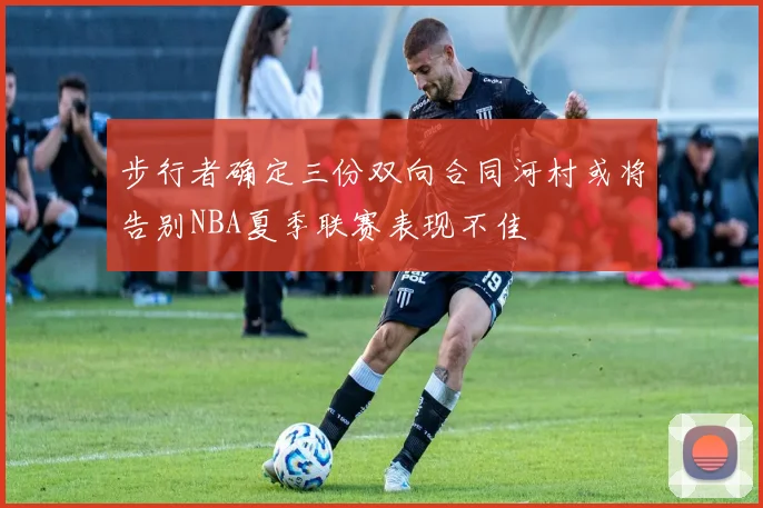步行者确定三份双向合同河村或将告别NBA夏季联赛表现不佳