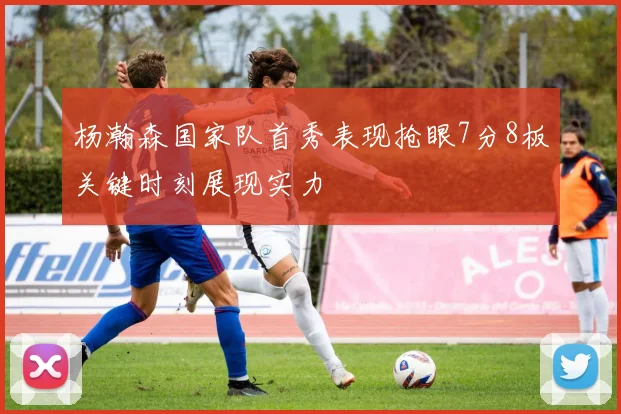 杨瀚森国家队首秀表现抢眼7分8板关键时刻展现实力